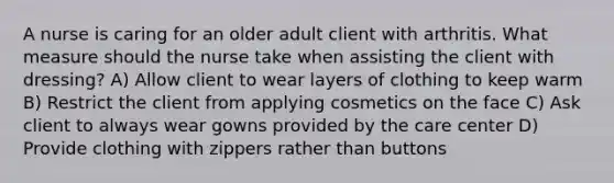 A nurse is caring for an older adult client with arthritis. What measure should the nurse take when assisting the client with dressing? A) Allow client to wear layers of clothing to keep warm B) Restrict the client from applying cosmetics on the face C) Ask client to always wear gowns provided by the care center D) Provide clothing with zippers rather than buttons