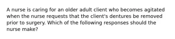 A nurse is caring for an older adult client who becomes agitated when the nurse requests that the client's dentures be removed prior to surgery. Which of the following responses should the nurse make?