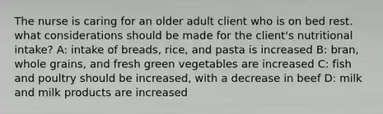 The nurse is caring for an older adult client who is on bed rest. what considerations should be made for the client's nutritional intake? A: intake of breads, rice, and pasta is increased B: bran, whole grains, and fresh green vegetables are increased C: fish and poultry should be increased, with a decrease in beef D: milk and milk products are increased