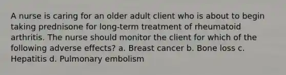 A nurse is caring for an older adult client who is about to begin taking prednisone for long-term treatment of rheumatoid arthritis. The nurse should monitor the client for which of the following adverse effects? a. Breast cancer b. Bone loss c. Hepatitis d. Pulmonary embolism