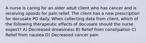 A nurse is caring for an older adult client who has cancer and is receiving opioids for pain relief. The client has a new prescription for docusate PO daily. When collecting data from client, which of the following therapeutic effects of docusate should the nurse expect? A) Decreased drowsiness B) Relief from constipation C) Relief from nausea D) Decreased cancer pain