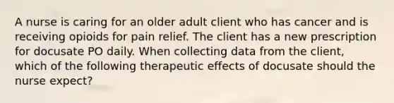 A nurse is caring for an older adult client who has cancer and is receiving opioids for pain relief. The client has a new prescription for docusate PO daily. When collecting data from the client, which of the following therapeutic effects of docusate should the nurse expect?