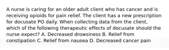 A nurse is caring for an older adult client who has cancer and is receiving opioids for pain relief. The client has a new prescription for docusate PO daily. When collecting data from the client, which of the following therapeutic effects of docusate should the nurse expect? A. Decreased drowsiness B. Relief from constipation C. Relief from nausea D. Decreased cancer pain