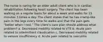 The nurse is caring for an older adult client who is in cardiac rehabilitation following heart surgery. The client has been walking on a regular basis for about a week and walks for 15 minutes 3 times a day. The client states that he has cramp-like pain in the legs every time he walks and that the pain gets "better when I rest." The client's care plan should address what problem? a. Decreased mobility related to VTE b. Acute pain related to intermittent claudication c. Decreased mobility related to venous insufficiency d. Acute pain related to vasculitis