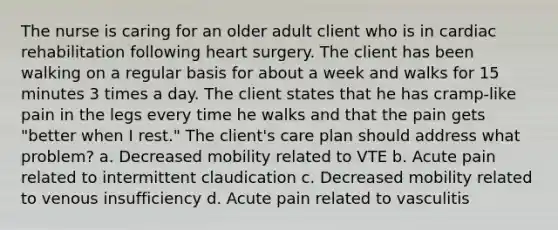 The nurse is caring for an older adult client who is in cardiac rehabilitation following heart surgery. The client has been walking on a regular basis for about a week and walks for 15 minutes 3 times a day. The client states that he has cramp-like pain in the legs every time he walks and that the pain gets "better when I rest." The client's care plan should address what problem? a. Decreased mobility related to VTE b. Acute pain related to intermittent claudication c. Decreased mobility related to venous insufficiency d. Acute pain related to vasculitis