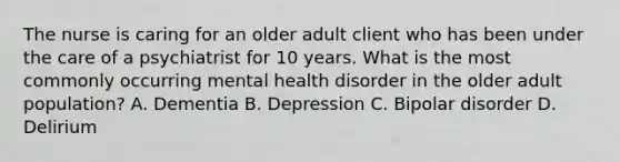 The nurse is caring for an older adult client who has been under the care of a psychiatrist for 10 years. What is the most commonly occurring mental health disorder in the older adult population? A. Dementia B. Depression C. Bipolar disorder D. Delirium