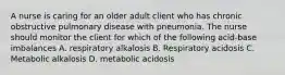 A nurse is caring for an older adult client who has chronic obstructive pulmonary disease with pneumonia. The nurse should monitor the client for which of the following acid-base imbalances A. respiratory alkalosis B. Respiratory acidosis C. Metabolic alkalosis D. metabolic acidosis