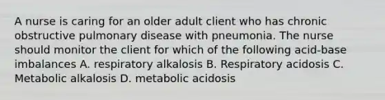 A nurse is caring for an older adult client who has chronic obstructive pulmonary disease with pneumonia. The nurse should monitor the client for which of the following acid-base imbalances A. respiratory alkalosis B. Respiratory acidosis C. Metabolic alkalosis D. metabolic acidosis