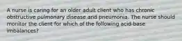 A nurse is caring for an older adult client who has chronic obstructive pulmonary disease and pneumonia. The nurse should monitor the client for which of the following acid-base imbalances?