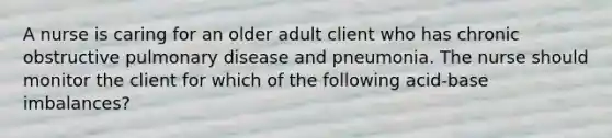 A nurse is caring for an older adult client who has chronic obstructive pulmonary disease and pneumonia. The nurse should monitor the client for which of the following acid-base imbalances?