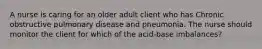 A nurse is caring for an older adult client who has Chronic obstructive pulmonary disease and pneumonia. The nurse should monitor the client for which of the acid-base imbalances?