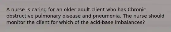 A nurse is caring for an older adult client who has Chronic obstructive pulmonary disease and pneumonia. The nurse should monitor the client for which of the acid-base imbalances?