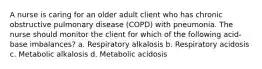 A nurse is caring for an older adult client who has chronic obstructive pulmonary disease (COPD) with pneumonia. The nurse should monitor the client for which of the following acid-base imbalances? a. Respiratory alkalosis b. Respiratory acidosis c. Metabolic alkalosis d. Metabolic acidosis