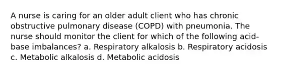 A nurse is caring for an older adult client who has chronic obstructive pulmonary disease (COPD) with pneumonia. The nurse should monitor the client for which of the following acid-base imbalances? a. Respiratory alkalosis b. Respiratory acidosis c. Metabolic alkalosis d. Metabolic acidosis