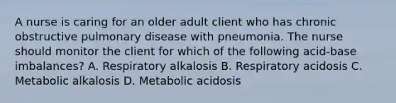 A nurse is caring for an older adult client who has chronic obstructive pulmonary disease with pneumonia. The nurse should monitor the client for which of the following acid-base imbalances? A. Respiratory alkalosis B. Respiratory acidosis C. Metabolic alkalosis D. Metabolic acidosis