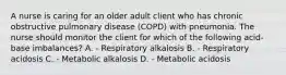 A nurse is caring for an older adult client who has chronic obstructive pulmonary disease (COPD) with pneumonia. The nurse should monitor the client for which of the following acid-base imbalances? A. - Respiratory alkalosis B. - Respiratory acidosis C. - Metabolic alkalosis D. - Metabolic acidosis