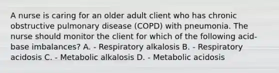 A nurse is caring for an older adult client who has chronic obstructive pulmonary disease (COPD) with pneumonia. The nurse should monitor the client for which of the following acid-base imbalances? A. - Respiratory alkalosis B. - Respiratory acidosis C. - Metabolic alkalosis D. - Metabolic acidosis