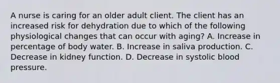 A nurse is caring for an older adult client. The client has an increased risk for dehydration due to which of the following physiological changes that can occur with aging? A. Increase in percentage of body water. B. Increase in saliva production. C. Decrease in kidney function. D. Decrease in systolic blood pressure.