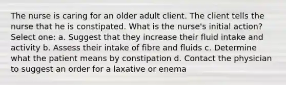 The nurse is caring for an older adult client. The client tells the nurse that he is constipated. What is the nurse's initial action? Select one: a. Suggest that they increase their fluid intake and activity b. Assess their intake of fibre and fluids c. Determine what the patient means by constipation d. Contact the physician to suggest an order for a laxative or enema