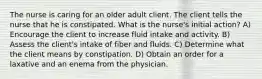 The nurse is caring for an older adult client. The client tells the nurse that he is constipated. What is the nurse's initial action? A) Encourage the client to increase fluid intake and activity. B) Assess the client's intake of fiber and fluids. C) Determine what the client means by constipation. D) Obtain an order for a laxative and an enema from the physician.