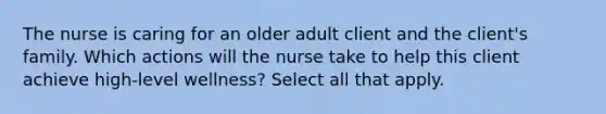 The nurse is caring for an older adult client and the client's family. Which actions will the nurse take to help this client achieve high-level wellness? Select all that apply.