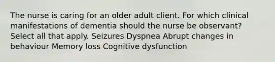 The nurse is caring for an older adult client. For which clinical manifestations of dementia should the nurse be observant? Select all that apply. Seizures Dyspnea Abrupt changes in behaviour Memory loss Cognitive dysfunction