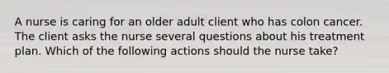 A nurse is caring for an older adult client who has colon cancer. The client asks the nurse several questions about his treatment plan. Which of the following actions should the nurse take?