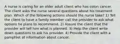 A nurse is caring for an older adult client who has colon cancer. The client asks the nurse several questions about his treatment plan. Which of the following actions should the nurse take? 1) Tell the client to have a family member call the provider to ask what options he plans to recommend. 2) Assure the client that the provider will tell him what is planned. 3) Help the client write down questions to ask his provider. 4) Provide the client with a pamphlet of information about cancer.