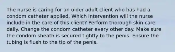 The nurse is caring for an older adult client who has had a condom catheter applied. Which intervention will the nurse include in the care of this client? Perform thorough skin care daily. Change the condom catheter every other day. Make sure the condom sheath is secured tightly to the penis. Ensure the tubing is flush to the tip of the penis.