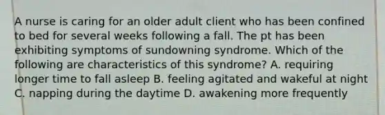 A nurse is caring for an older adult client who has been confined to bed for several weeks following a fall. The pt has been exhibiting symptoms of sundowning syndrome. Which of the following are characteristics of this syndrome? A. requiring longer time to fall asleep B. feeling agitated and wakeful at night C. napping during the daytime D. awakening more frequently