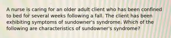 A nurse is caring for an older adult client who has been confined to bed for several weeks following a fall. The client has been exhibiting symptoms of sundowner's syndrome. Which of the following are characteristics of sundowner's syndrome?