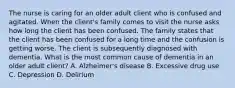 The nurse is caring for an older adult client who is confused and agitated. When the client's family comes to visit the nurse asks how long the client has been confused. The family states that the client has been confused for a long time and the confusion is getting worse. The client is subsequently diagnosed with dementia. What is the most common cause of dementia in an older adult client? A. Alzheimer's disease B. Excessive drug use C. Depression D. Delirium