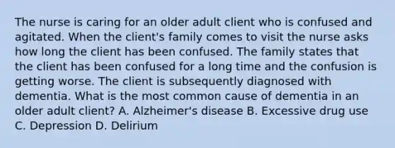 The nurse is caring for an older adult client who is confused and agitated. When the client's family comes to visit the nurse asks how long the client has been confused. The family states that the client has been confused for a long time and the confusion is getting worse. The client is subsequently diagnosed with dementia. What is the most common cause of dementia in an older adult client? A. Alzheimer's disease B. Excessive drug use C. Depression D. Delirium