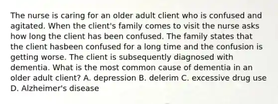 The nurse is caring for an older adult client who is confused and agitated. When the client's family comes to visit the nurse asks how long the client has been confused. The family states that the client hasbeen confused for a long time and the confusion is getting worse. The client is subsequently diagnosed with dementia. What is the most common cause of dementia in an older adult client? A. depression B. delerim C. excessive drug use D. Alzheimer's disease