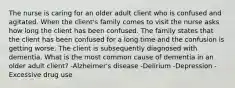 The nurse is caring for an older adult client who is confused and agitated. When the client's family comes to visit the nurse asks how long the client has been confused. The family states that the client has been confused for a long time and the confusion is getting worse. The client is subsequently diagnosed with dementia. What is the most common cause of dementia in an older adult client? -Alzheimer's disease -Delirium -Depression -Excessive drug use