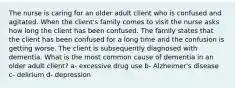 The nurse is caring for an older adult client who is confused and agitated. When the client's family comes to visit the nurse asks how long the client has been confused. The family states that the client has been confused for a long time and the confusion is getting worse. The client is subsequently diagnosed with dementia. What is the most common cause of dementia in an older adult client? a- excessive drug use b- Alzheimer's disease c- delirium d- depression