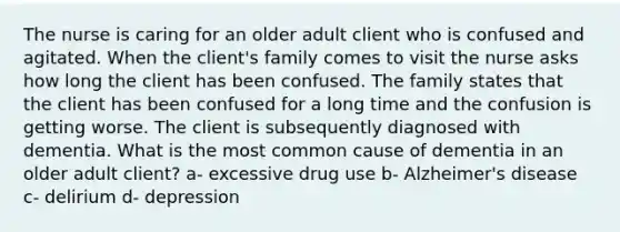 The nurse is caring for an older adult client who is confused and agitated. When the client's family comes to visit the nurse asks how long the client has been confused. The family states that the client has been confused for a long time and the confusion is getting worse. The client is subsequently diagnosed with dementia. What is the most common cause of dementia in an older adult client? a- excessive drug use b- Alzheimer's disease c- delirium d- depression