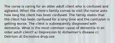 The nurse is caring for an older adult client who is confused and agitated. When the client's family comes to visit the nurse asks how long the client has been confused. The family states that the client has been confused for a long time and the confusion is getting worse. The client is subsequently diagnosed with dementia. What is the most common cause of dementia in an older adult client? a) Depression b) Alzheimer's disease c) Delirium d) Excessive drug use