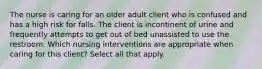 The nurse is caring for an older adult client who is confused and has a high risk for falls. The client is incontinent of urine and frequently attempts to get out of bed unassisted to use the restroom. Which nursing interventions are appropriate when caring for this client? Select all that apply.