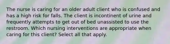 The nurse is caring for an older adult client who is confused and has a high risk for falls. The client is incontinent of urine and frequently attempts to get out of bed unassisted to use the restroom. Which nursing interventions are appropriate when caring for this client? Select all that apply.