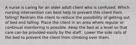 A nurse is caring for an older adult client who is confused. Which nursing intervention can best help to prevent this client from falling? Restrain the client to reduce the possibility of getting out of bed and falling. Place the client in an area where regular or continual monitoring is possible. Keep the bed at a level so that care can be provided easily by the staff.. Lower the side rails of the bed to prevent the client from climbing over them.