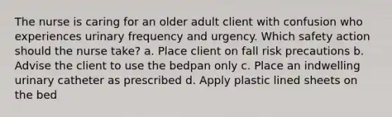 The nurse is caring for an older adult client with confusion who experiences urinary frequency and urgency. Which safety action should the nurse take? a. Place client on fall risk precautions b. Advise the client to use the bedpan only c. Place an indwelling urinary catheter as prescribed d. Apply plastic lined sheets on the bed