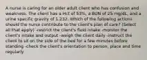 A nurse is caring for an older adult client who has confusion and weakness. The client has a Hct of 53%, a BUN of 25 mg/dL, and a urine specific gravity of 1.232. Which of the following actions should the nurse contribute to the client's plan of care? (Select all that apply) -restrict the client's fluid intake -monitor the client's intake and output -weigh the client daily -instruct the client to sit on the side of the bed for a few minutes before standing -check the client's orientation to person, place and time regularly