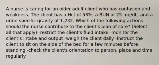 A nurse is caring for an older adult client who has confusion and weakness. The client has a Hct of 53%, a BUN of 25 mg/dL, and a urine specific gravity of 1.232. Which of the following actions should the nurse contribute to the client's plan of care? (Select all that apply) -restrict the client's fluid intake -monitor the client's intake and output -weigh the client daily -instruct the client to sit on the side of the bed for a few minutes before standing -check the client's orientation to person, place and time regularly