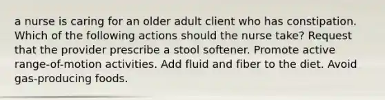 a nurse is caring for an older adult client who has constipation. Which of the following actions should the nurse take? Request that the provider prescribe a stool softener. Promote active range-of-motion activities. Add fluid and fiber to the diet. Avoid gas-producing foods.