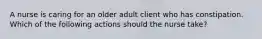 A nurse is caring for an older adult client who has constipation. Which of the following actions should the nurse take?