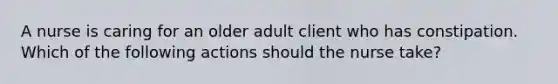 A nurse is caring for an older adult client who has constipation. Which of the following actions should the nurse take?