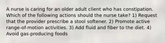 A nurse is caring for an older adult client who has constipation. Which of the following actions should the nurse take? 1) Request that the provider prescribe a stool softener. 2) Promote active range-of-motion activities. 3) Add fluid and fiber to the diet. 4) Avoid gas-producing foods