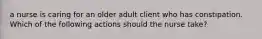 a nurse is caring for an older adult client who has constipation. Which of the following actions should the nurse take?