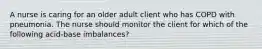 A nurse is caring for an older adult client who has COPD with pneumonia. The nurse should monitor the client for which of the following acid-base imbalances?